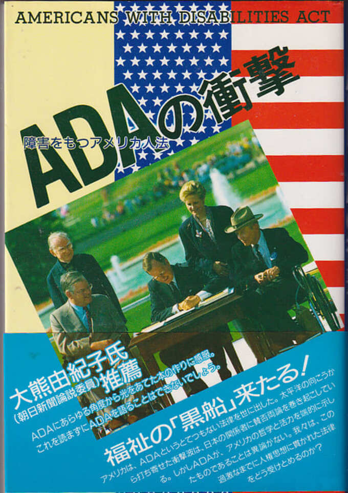 『ADA の衝撃』学苑社、1991 年 刊行。表紙の写真は当時の大統領 がこの法律に署名する光景
本の表紙には、アメリカの国旗をアレンジしたデザインを背景にした写真と、帯には大熊由紀子氏推薦、福祉の「黒船」来たる！とあり。